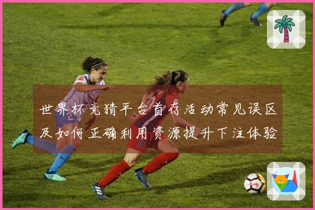 世界杯竞猜平台首存活动常见误区及如何正确利用资源提升下注体验