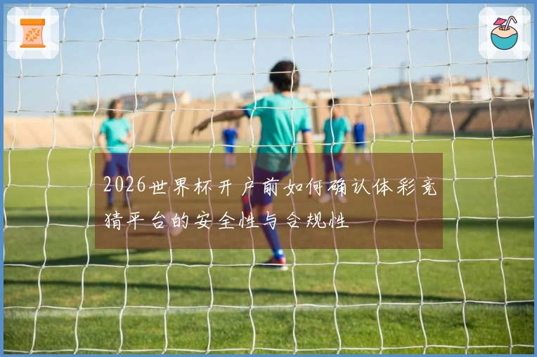 2026世界杯开户前如何确认体彩竞猜平台的安全性与合规性