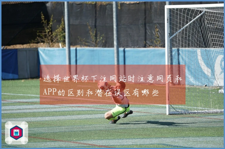 选择世界杯下注网站时注意网页和APP的区别和潜在误区有哪些