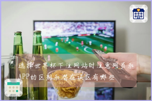 选择世界杯下注网站时注意网页和APP的区别和潜在误区有哪些
